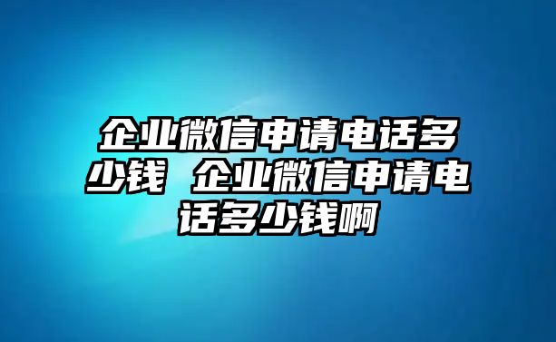 企業(yè)微信申請電話多少錢 企業(yè)微信申請電話多少錢啊