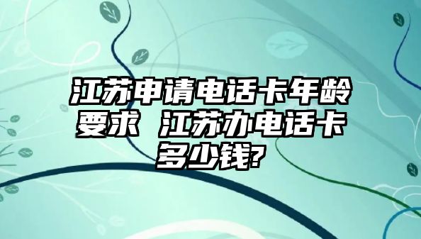 江蘇申請(qǐng)電話卡年齡要求 江蘇辦電話卡多少錢(qián)?