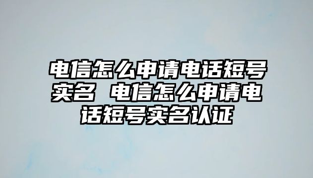 電信怎么申請電話短號實名 電信怎么申請電話短號實名認證