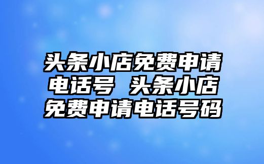 頭條小店免費申請電話號 頭條小店免費申請電話號碼