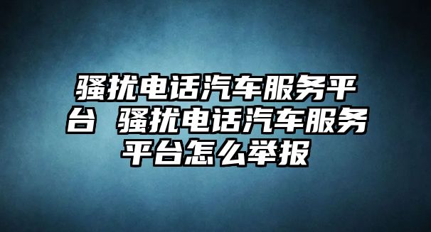 騷擾電話(huà)汽車(chē)服務(wù)平臺(tái) 騷擾電話(huà)汽車(chē)服務(wù)平臺(tái)怎么舉報(bào)