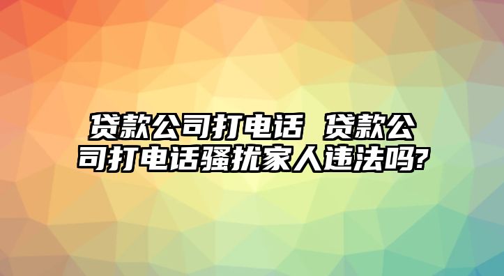 貸款公司打電話 貸款公司打電話騷擾家人違法嗎?