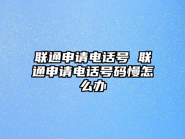 聯(lián)通申請電話號 聯(lián)通申請電話號碼慢怎么辦