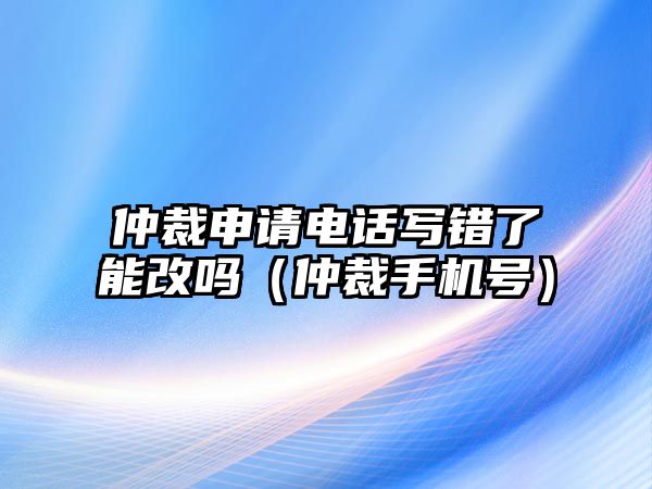 仲裁申請(qǐng)電話寫錯(cuò)了能改嗎（仲裁手機(jī)號(hào)）