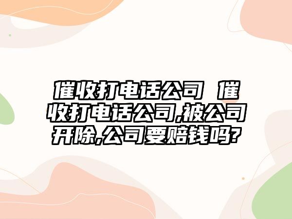 催收打電話公司 催收打電話公司,被公司開除,公司要賠錢嗎?