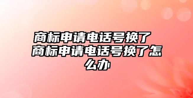 商標申請電話號換了 商標申請電話號換了怎么辦