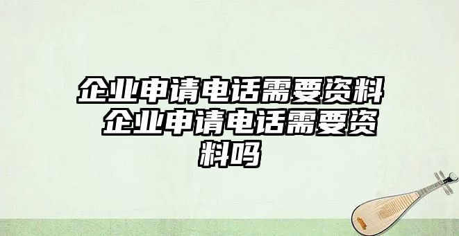 企業(yè)申請電話需要資料 企業(yè)申請電話需要資料嗎