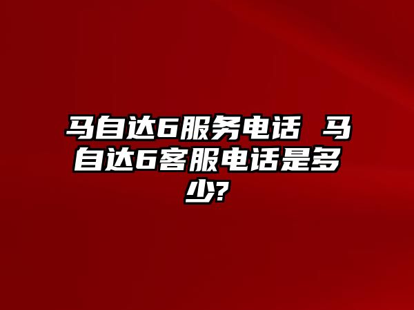 馬自達6服務電話 馬自達6客服電話是多少?