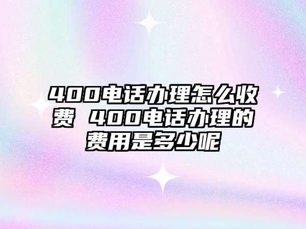 400電話辦理怎么收費 400電話辦理的費用是多少呢