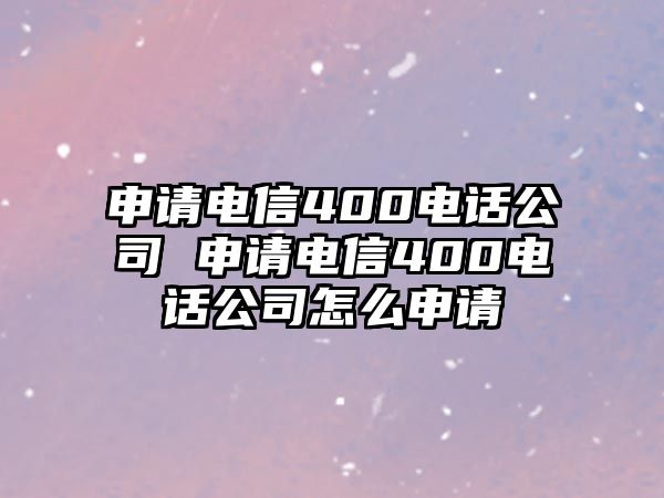 申請(qǐng)電信400電話公司 申請(qǐng)電信400電話公司怎么申請(qǐng)