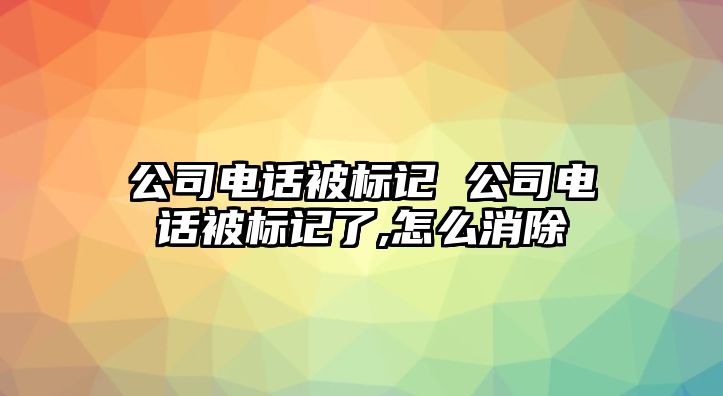 公司電話被標(biāo)記 公司電話被標(biāo)記了,怎么消除