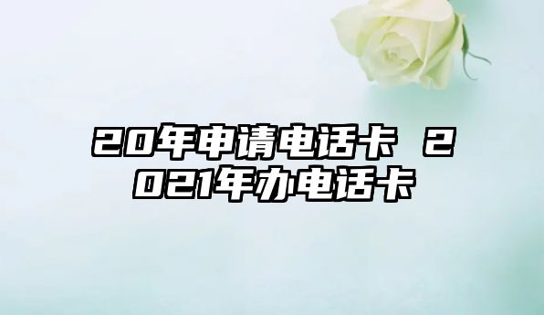 20年申請(qǐng)電話卡 2021年辦電話卡