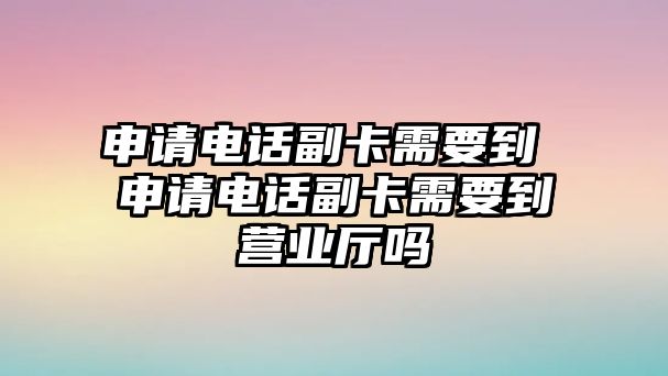 申請電話副卡需要到 申請電話副卡需要到營業(yè)廳嗎