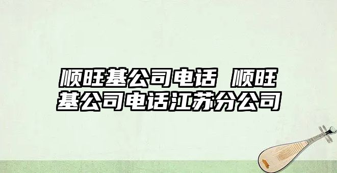 順旺基公司電話 順旺基公司電話江蘇分公司