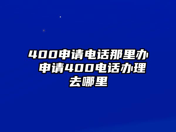 400申請電話那里辦 申請400電話辦理去哪里