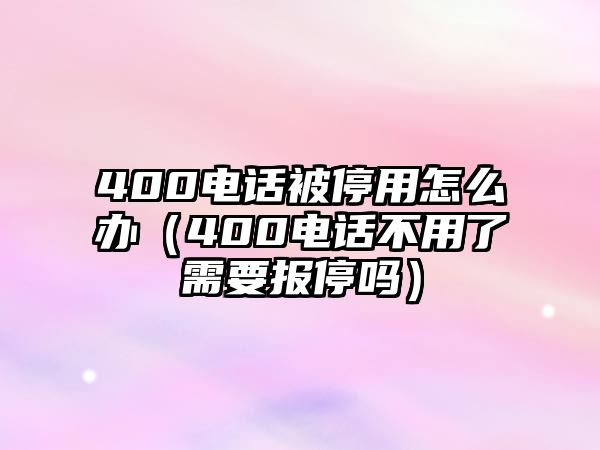 400電話被停用怎么辦（400電話不用了需要報停嗎）