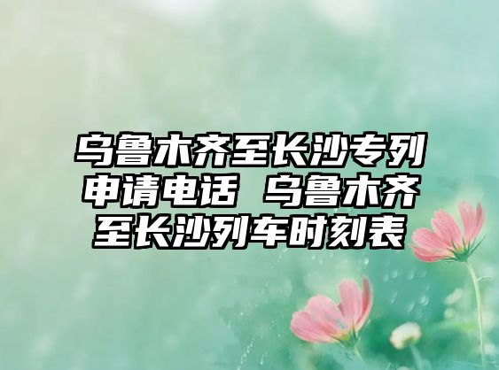 烏魯木齊至長(zhǎng)沙專列申請(qǐng)電話 烏魯木齊至長(zhǎng)沙列車時(shí)刻表