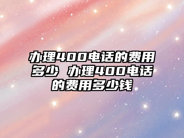 辦理400電話的費(fèi)用多少 辦理400電話的費(fèi)用多少錢