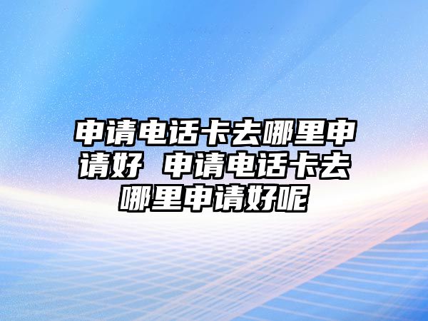 申請(qǐng)電話卡去哪里申請(qǐng)好 申請(qǐng)電話卡去哪里申請(qǐng)好呢