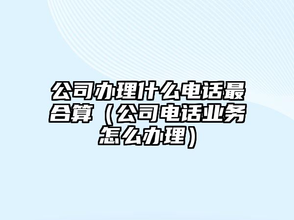 公司辦理什么電話最合算（公司電話業(yè)務怎么辦理）