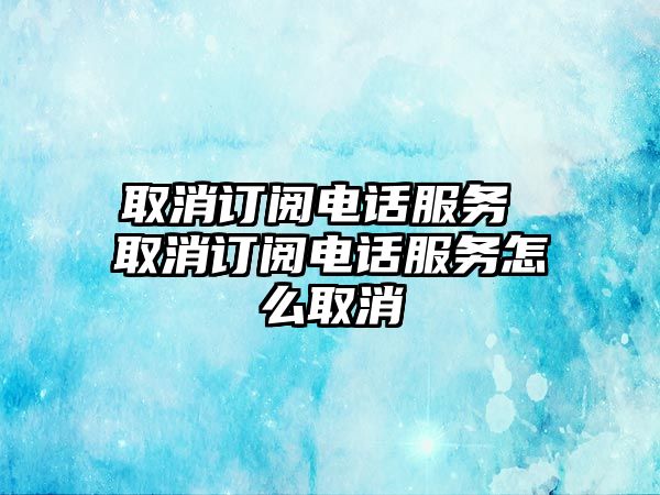 取消訂閱電話服務(wù) 取消訂閱電話服務(wù)怎么取消