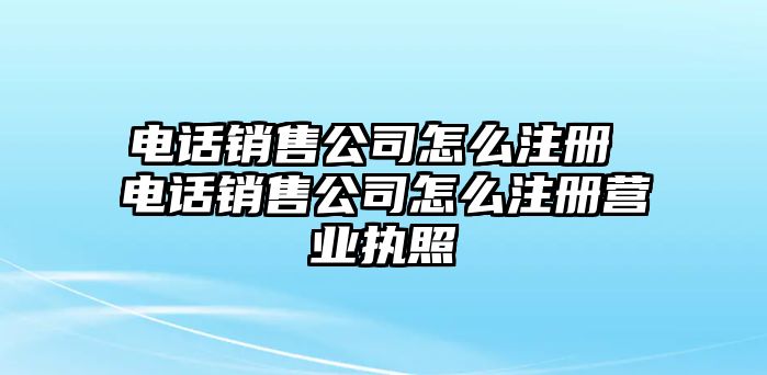 電話銷售公司怎么注冊 電話銷售公司怎么注冊營業(yè)執(zhí)照