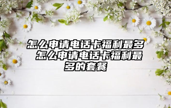 怎么申請電話卡福利最多 怎么申請電話卡福利最多的套餐