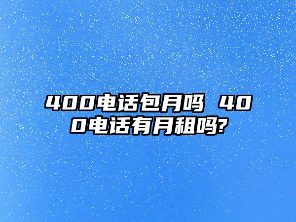 400電話包月嗎 400電話有月租嗎?