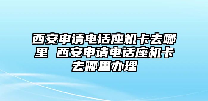 西安申請電話座機(jī)卡去哪里 西安申請電話座機(jī)卡去哪里辦理