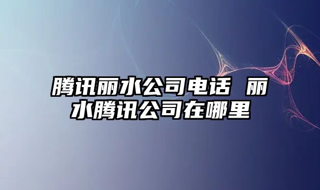 騰訊麗水公司電話 麗水騰訊公司在哪里