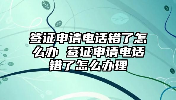 簽證申請電話錯了怎么辦 簽證申請電話錯了怎么辦理